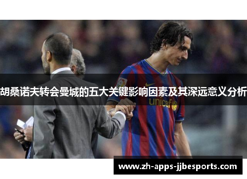 胡桑诺夫转会曼城的五大关键影响因素及其深远意义分析 胡桑诺夫转会曼城的五大关键影响因素及其深远意义分析