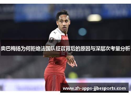 奥巴梅扬为何拒绝法国队征召背后的原因与深层次考量分析 奥巴梅扬为何拒绝法国队征召背后的原因与深层次考量分析