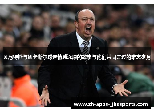 贝尼特斯与纽卡斯尔球迷情感深厚的故事与他们共同走过的难忘岁月
